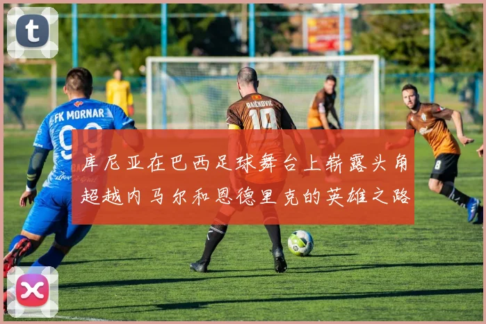 库尼亚在巴西足球舞台上崭露头角超越内马尔和恩德里克的英雄之路