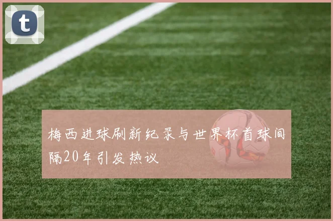 梅西进球刷新纪录与世界杯首球间隔20年引发热议