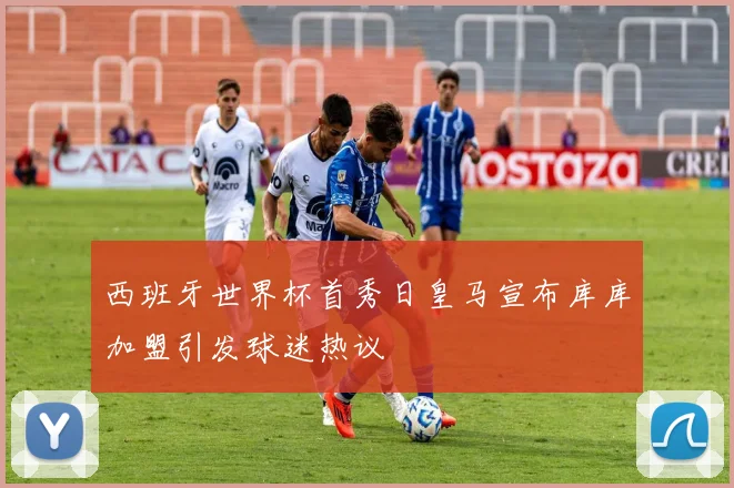 西班牙世界杯首秀日皇马宣布库库加盟引发球迷热议