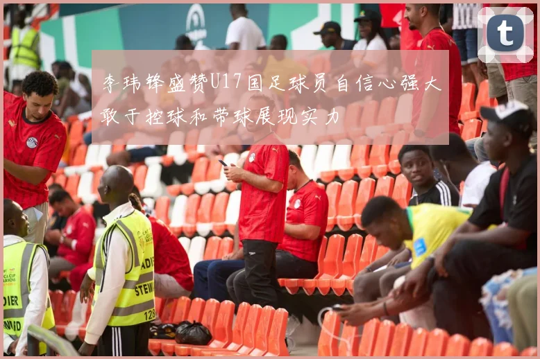 李玮锋盛赞U17国足球员自信心强大敢于控球和带球展现实力