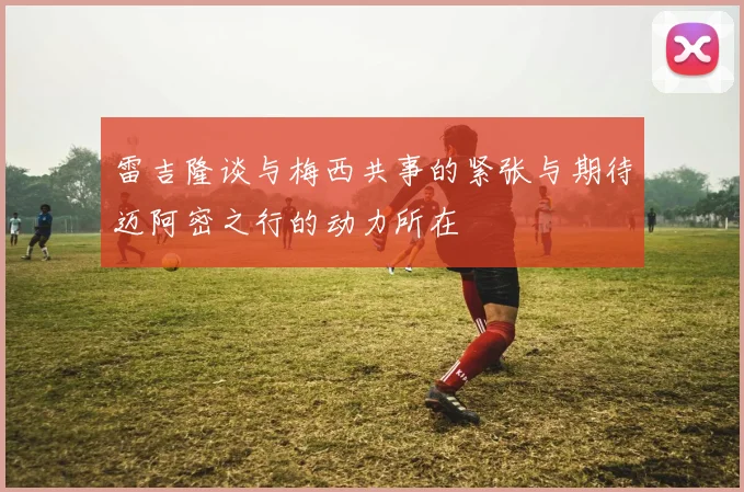 雷吉隆谈与梅西共事的紧张与期待迈阿密之行的动力所在