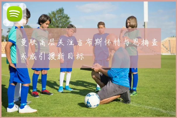 曼联高层关注吉布斯怀特与恩梅查或成引援新目标