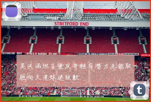 吴兴涵坦言重庆年轻有潜力未能取胜向天津球迷致歉