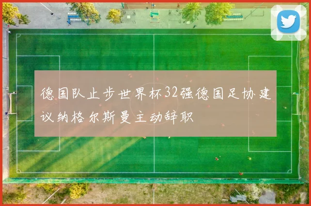 德国队止步世界杯32强德国足协建议纳格尔斯曼主动辞职