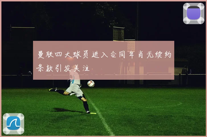 曼联四大球员进入合同年肖无续约条款引发关注