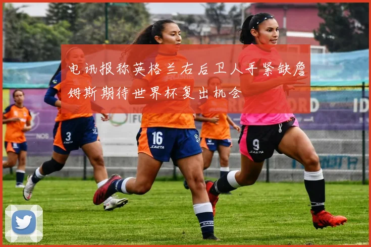 电讯报称英格兰右后卫人手紧缺詹姆斯期待世界杯复出机会